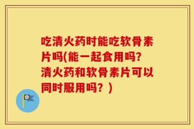 吃清火药时能吃软骨素片吗(能一起食用吗？清火药和软骨素片可以同时服用吗？)
