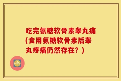 吃完氨糖软骨素睾丸痛(食用氨糖软骨素后睾丸疼痛仍然存在？)