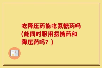 吃降压药能吃氨糖药吗(能同时服用氨糖药和降压药吗？)