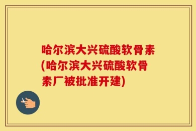 哈尔滨大兴硫酸软骨素(哈尔滨大兴硫酸软骨素厂被批准开建)
