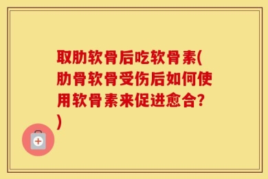 取肋软骨后吃软骨素(肋骨软骨受伤后如何使用软骨素来促进愈合？)