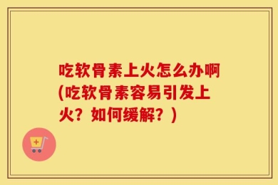 吃软骨素上火怎么办啊(吃软骨素容易引发上火？如何缓解？)