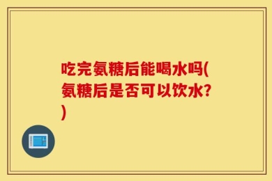 吃完氨糖后能喝水吗(氨糖后是否可以饮水？)