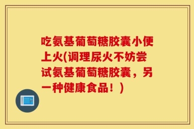 吃氨基葡萄糖胶囊小便上火(调理尿火不妨尝试氨基葡萄糖胶囊，另一种健康食品！)