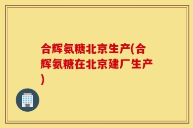 合辉氨糖北京生产(合辉氨糖在北京建厂生产)