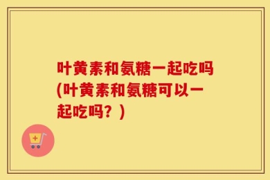 叶黄素和氨糖一起吃吗(叶黄素和氨糖可以一起吃吗？)