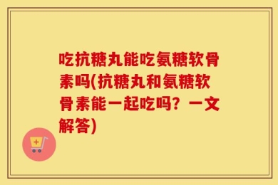 吃抗糖丸能吃氨糖软骨素吗(抗糖丸和氨糖软骨素能一起吃吗？一文解答)