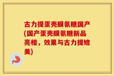 古力提蛋壳膜氨糖国产(国产蛋壳膜氨糖新品亮相，效果与古力提媲美)