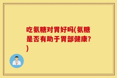 吃氨糖对胃好吗(氨糖是否有助于胃部健康？)