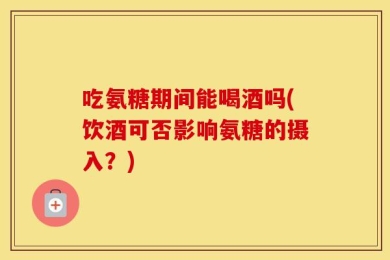 吃氨糖期间能喝酒吗(饮酒可否影响氨糖的摄入？)