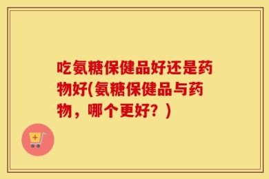 吃氨糖保健品好还是药物好(氨糖保健品与药物，哪个更好？)