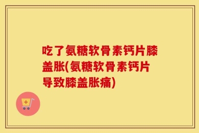吃了氨糖软骨素钙片膝盖胀(氨糖软骨素钙片导致膝盖胀痛)
