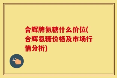 合辉牌氨糖什么价位(合辉氨糖价格及市场行情分析)