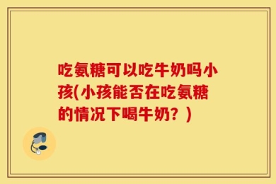 吃氨糖可以吃牛奶吗小孩(小孩能否在吃氨糖的情况下喝牛奶？)