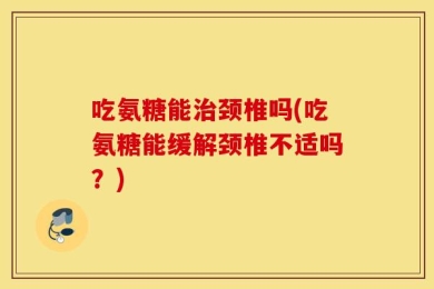 吃氨糖能治颈椎吗(吃氨糖能缓解颈椎不适吗？)