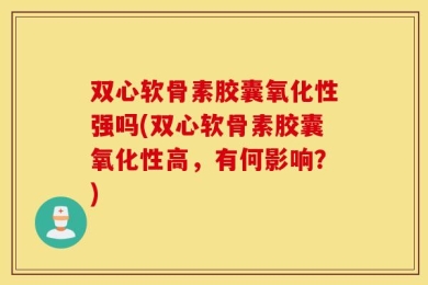 双心软骨素胶囊氧化性强吗(双心软骨素胶囊氧化性高，有何影响？)
