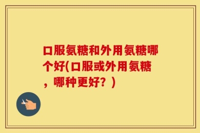 口服氨糖和外用氨糖哪个好(口服或外用氨糖，哪种更好？)