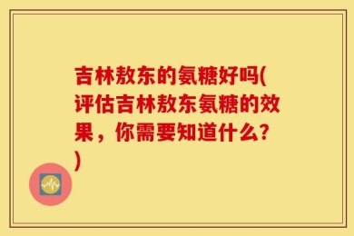 吉林敖东的氨糖好吗(评估吉林敖东氨糖的效果，你需要知道什么？)