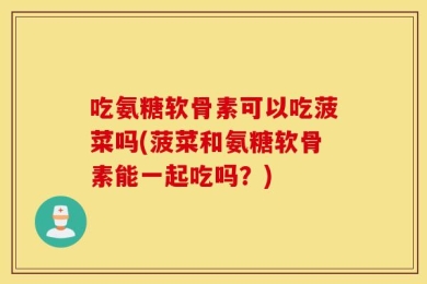 吃氨糖软骨素可以吃菠菜吗(菠菜和氨糖软骨素能一起吃吗？)