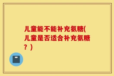 儿童能不能补充氨糖(儿童是否适合补充氨糖？)