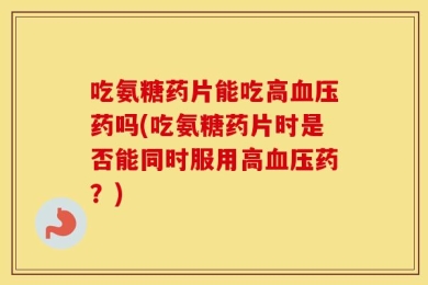 吃氨糖药片能吃高血压药吗(吃氨糖药片时是否能同时服用高血压药？)