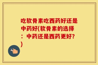 吃软骨素吃西药好还是中药好(软骨素的选择：中药还是西药更好？)