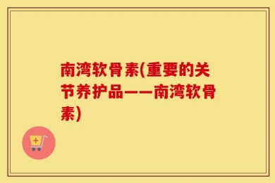 南湾软骨素(重要的关节养护品——南湾软骨素)