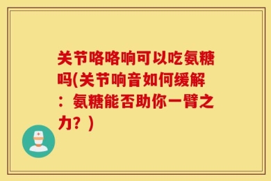 关节咯咯响可以吃氨糖吗(关节响音如何缓解：氨糖能否助你一臂之力？)