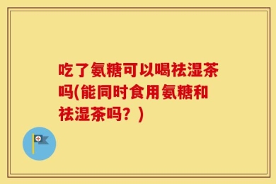 吃了氨糖可以喝祛湿茶吗(能同时食用氨糖和祛湿茶吗？)
