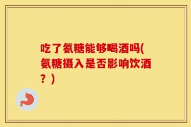 吃了氨糖能够喝酒吗(氨糖摄入是否影响饮酒？)