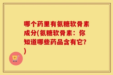 哪个药里有氨糖软骨素成分(氨糖软骨素：你知道哪些药品含有它？)