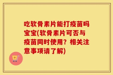 吃软骨素片能打疫苗吗宝宝(软骨素片可否与疫苗同时使用？相关注意事项请了解)