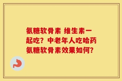 氨糖软骨素 维生素一起吃？中老年人吃哈药氨糖软骨素效果如何？
