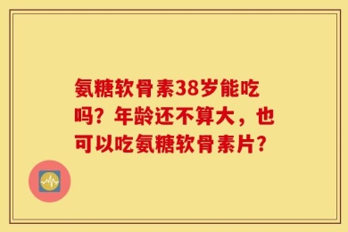 氨糖软骨素38岁能吃吗？年龄还不算大，也可以吃氨糖软骨素片？