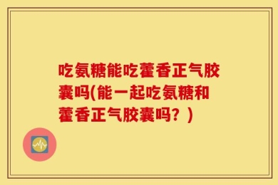 吃氨糖能吃藿香正气胶囊吗(能一起吃氨糖和藿香正气胶囊吗？)