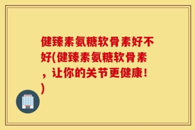健臻素氨糖软骨素好不好(健臻素氨糖软骨素，让你的关节更健康！)