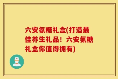 六安氨糖礼盒(打造最佳养生礼品！六安氨糖礼盒你值得拥有)