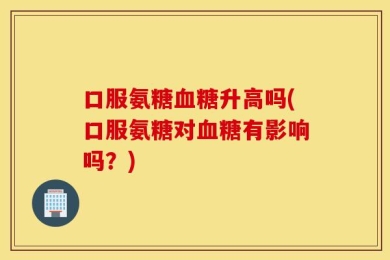 口服氨糖血糖升高吗(口服氨糖对血糖有影响吗？)