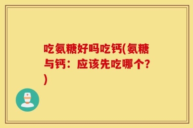 吃氨糖好吗吃钙(氨糖与钙：应该先吃哪个？)