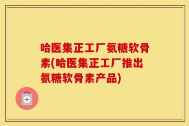 哈医集正工厂氨糖软骨素(哈医集正工厂推出氨糖软骨素产品)
