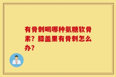 有骨刺喝哪种氨糖软骨素？膝盖里有骨刺怎么办？