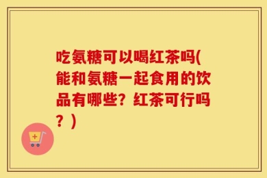 吃氨糖可以喝红茶吗(能和氨糖一起食用的饮品有哪些？红茶可行吗？)
