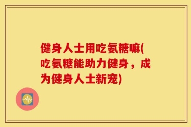 健身人士用吃氨糖嘛(吃氨糖能助力健身，成为健身人士新宠)