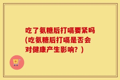 吃了氨糖后打嗝要紧吗(吃氨糖后打嗝是否会对健康产生影响？)