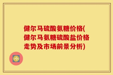 健尔马硫酸氨糖价格(健尔马氨糖硫酸盐价格走势及市场前景分析)