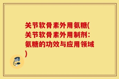关节软骨素外用氨糖(关节软骨素外用制剂：氨糖的功效与应用领域)