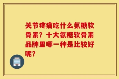 关节疼痛吃什么氨糖软骨素？十大氨糖软骨素品牌里哪一种是比较好呢？