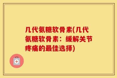 几代氨糖软骨素(几代氨糖软骨素：缓解关节疼痛的最佳选择)