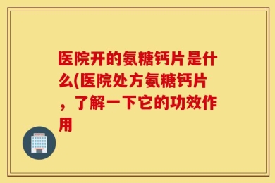 医院开的氨糖钙片是什么(医院处方氨糖钙片，了解一下它的功效作用