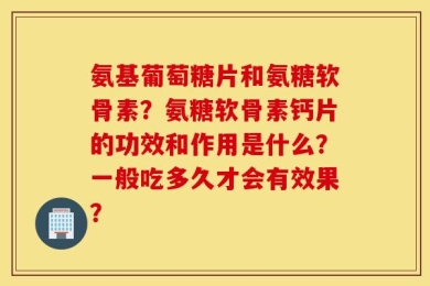 氨基葡萄糖片和氨糖软骨素？氨糖软骨素钙片的功效和作用是什么？一般吃多久才会有效果？